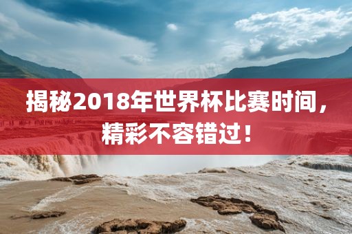 揭秘2018年世界杯比赛时间，精彩不容错过！
