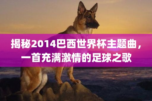 揭秘2014巴西世界杯主题曲，一首充满激情的足球之歌