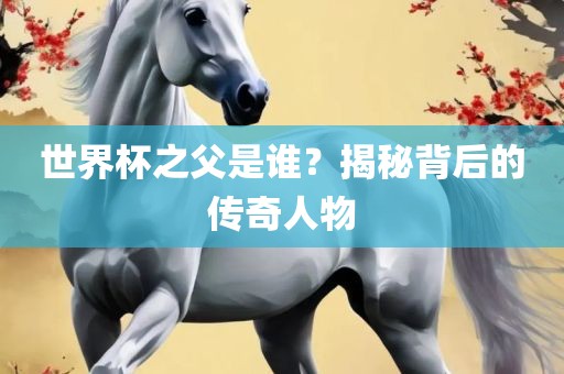 世界杯之父是谁？揭秘背后的传奇人物