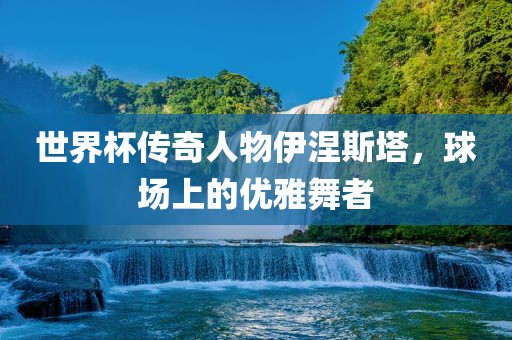 世界杯传奇人物伊涅斯塔，球场上的优雅舞者