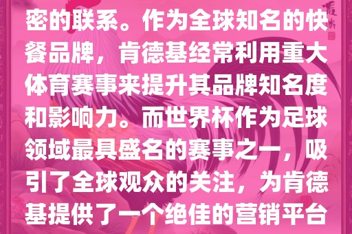 肯德基与世界杯之间存在着紧密的联系。作为全球知名的快餐品牌，肯德基经常利用重大体育赛事来提升其品牌知名度和影响力。而世界杯作为足球领域最具盛名的赛事之一，吸引了全球观众的关注，为肯德基提供了一个绝佳的营销平台。