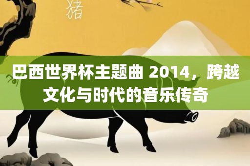 巴西世界杯主题曲 2014，跨越文化与时代的音乐传奇