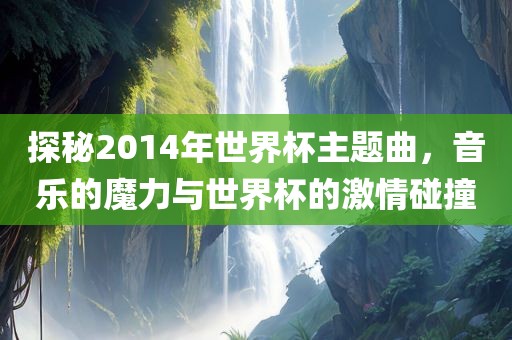 探秘2014年世界杯主题曲，音乐的魔力与世界杯的激情碰撞
