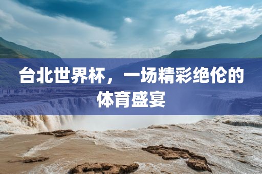 台北世界杯，一场精彩绝伦的体育盛宴