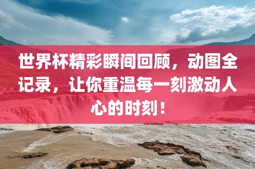 世界杯精彩瞬间回顾，动图全记录，让你重温每一刻激动人心的时刻！