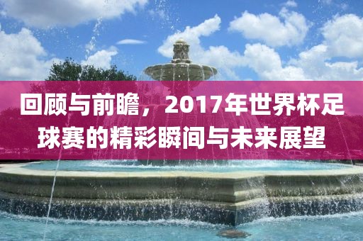 回顾与前瞻，2017年世界杯足球赛的精彩瞬间与未来展望