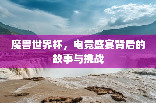 魔兽世界杯，电竞盛宴背后的故事与挑战