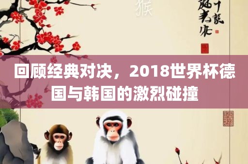 回顾经典对决，2018世界杯德国与韩国的激烈碰撞