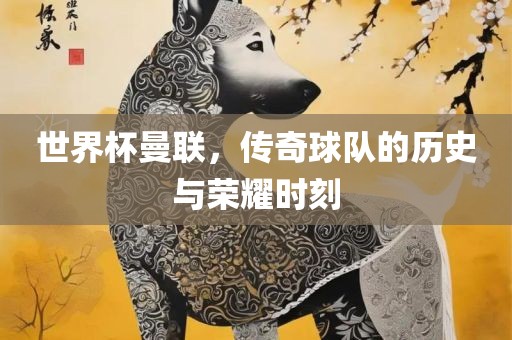 世界杯曼联，传奇球队的历史与荣耀时刻