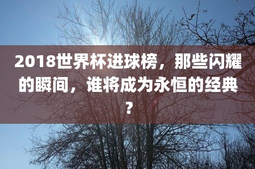 2018世界杯进球榜，那些闪耀的瞬间，谁将成为永恒的经典？