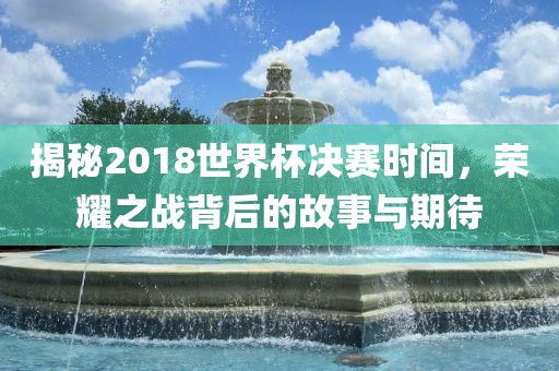 揭秘2018世界杯决赛时间，荣耀之战背后的故事与期待