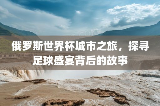 俄罗斯世界杯城市之旅，探寻足球盛宴背后的故事