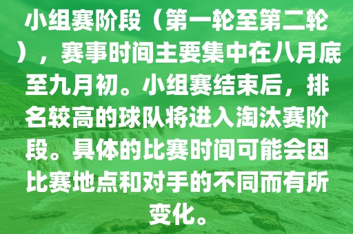 小组赛阶段（第一轮至第二轮），赛事时间主要集中在八月底至九月初。小组赛结束后，排名较高的球队将进入淘汰赛阶段。具体的比赛时间可能会因比赛地点和对手的不同而有所变化。