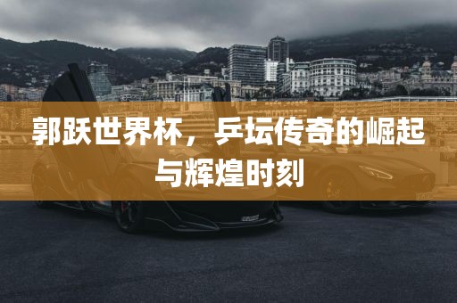 郭跃世界杯，乒坛传奇的崛起与辉煌时刻漯河市盈旭机械设备有限公司