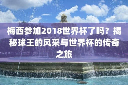 梅西参加2018世界杯了吗？揭秘球王的风采与世界杯的传奇之旅