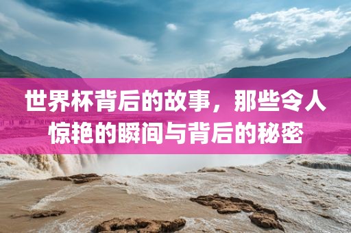 世界杯背后的故事，那些令人惊艳的瞬间与背后的秘密