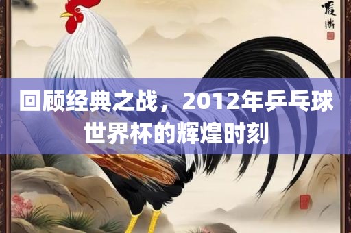 回顾经典之战，2012年乒乓球世界杯的辉煌时刻