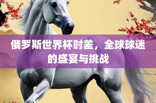 俄罗斯世界杯时差，全球球迷的盛宴与挑战漯河市盈旭机械设备有限公司