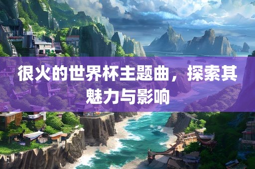 很火的世界杯主题曲，探索其魅力与影响