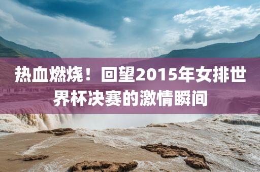 热血燃烧！回望2015年女排世界杯决赛的激情瞬间
