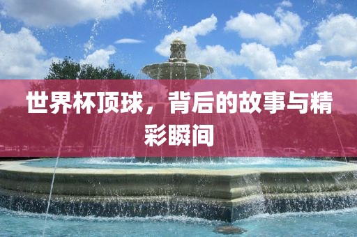 世界杯顶球，背后的故事与精彩瞬间