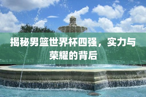 揭秘男篮世界杯四强，实力与荣耀的背后