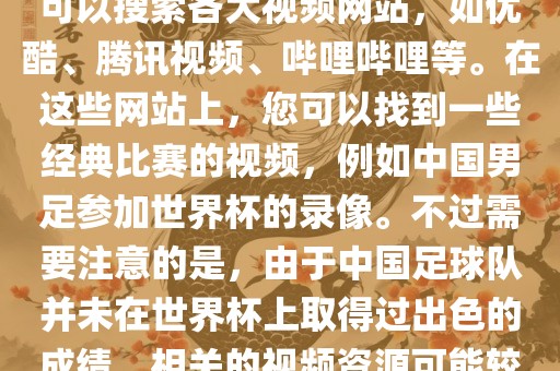 关于中国足球世界杯的视频，您可以搜索各大视频网站，如优酷、腾讯视频、哔哩哔哩等。在这些网站上，您可以找到一些经典比赛的视频，例如中国男足参加世界杯的录像。不过需要注意的是，由于中国足球队并未在世界杯上取得过出色的成绩，相关的视频资源可能较少。