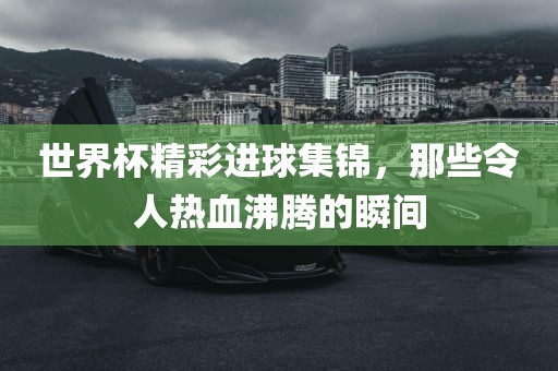 世界杯精彩进球集锦，那些令人热血沸腾的瞬间