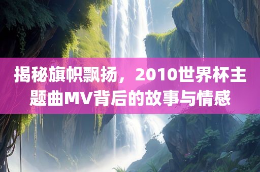 揭秘旗帜飘扬，2010世界杯主题曲MV背后的故事与情感