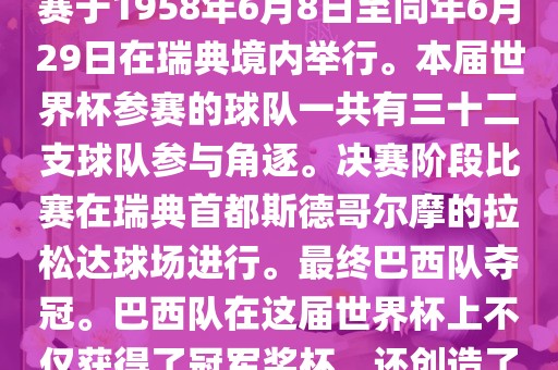 1. 比赛时间，1958年瑞典世界杯是第6届世界杯足球赛事。比赛于1958年6月8日至同年6月29日在瑞典境内举行。本届世界杯参赛的球队一共有三十二支球队参与角逐。决赛阶段比赛在瑞典首都斯德哥尔摩的拉松达球场进行。最终巴西队夺冠。巴西队在这届世界杯上不仅获得了冠军奖杯，还创造了著名的桑巴军团，为后来的足球历史留下了深刻的印记。