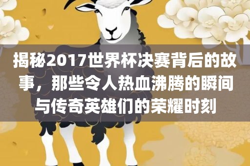 揭秘2017世界杯决赛背后的故事，那些令人热血沸腾的瞬间与传奇英雄们的荣耀时刻