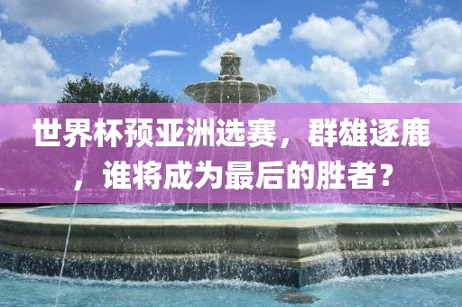 世界杯预亚洲选赛，群雄逐鹿，谁将成为最后的胜者？