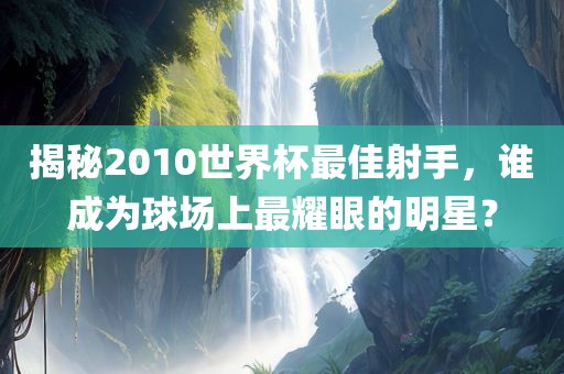揭秘2010世界杯最佳射手，谁成为球场上最耀眼的明星？