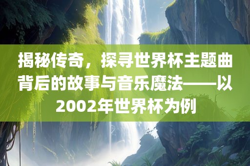 揭秘传奇，探寻世界杯主题曲背后的故事与音乐魔法——以2002年世界杯为例