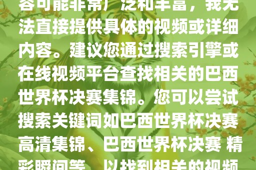 由于巴西世界杯决赛集锦的内容可能非常广泛和丰富，我无法直接提供具体的视频或详细内容。建议您通过搜索引擎或在线视频平台查找相关的巴西世界杯决赛集锦。您可以尝试搜索关键词如巴西世界杯决赛 高清集锦、巴西世界杯决赛 精彩瞬间等，以找到相关的视频和报道。