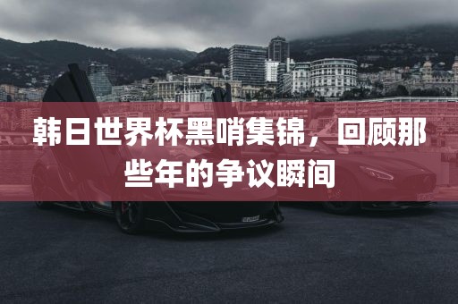 韩日世界杯黑哨集锦，回顾那些年的争议瞬间