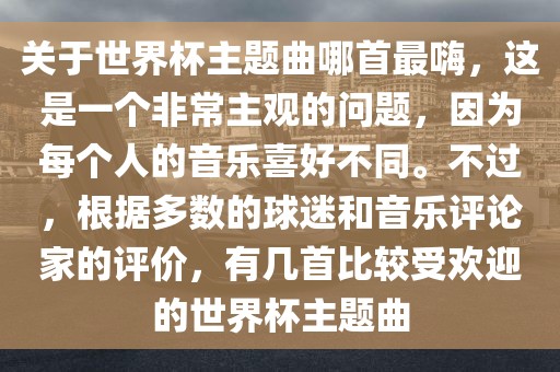 关于世界杯主题曲哪首最嗨，这是一个非常主观的问题，因为每个人的音乐喜好不同。不过，根据多数的球迷和音乐评论家的评价，有几首比较受欢迎的世界杯主题曲