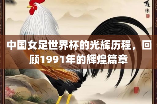 中国女足世界杯的光辉历程，回顾1991年的辉煌篇章