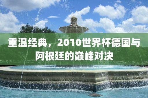 重温经典，2010世界杯德国与阿根廷的巅峰对决