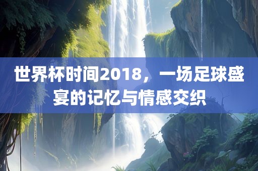 世界杯时间2018，一场足球盛宴的记忆与情感交织