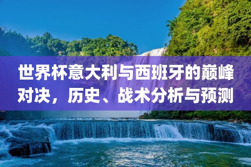 世界杯意大利与西班牙的巅峰对决，历史、战术分析与预测