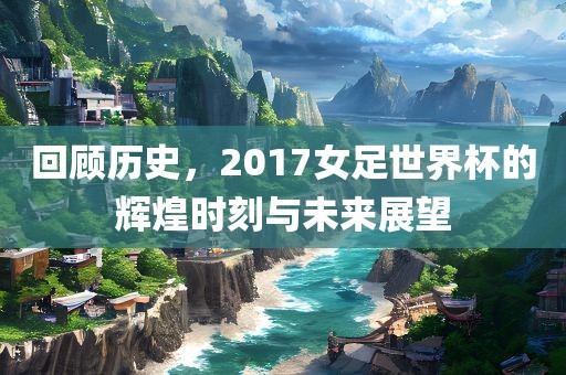 回顾历史，2017女足世界杯的辉煌时刻与未来展望漯河市盈旭机械设备有限公司