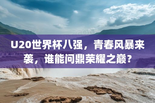 U20世界杯八强，青春风暴来袭，谁能问鼎荣耀之巅？