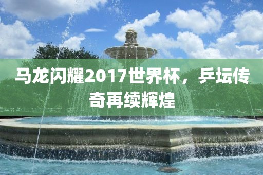 马龙闪耀2017世界杯，乒坛传奇再续辉煌