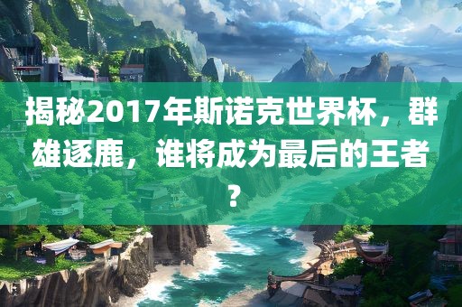 揭秘2017年斯诺克世界杯，群雄逐鹿，谁将成为最后的王者？