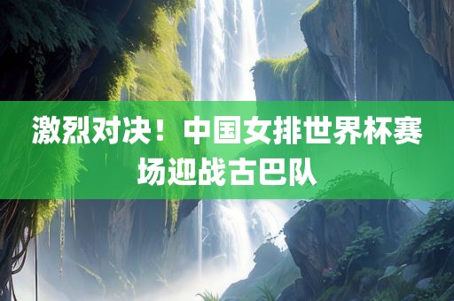 激烈对决！中国女排世界杯赛场迎战古巴队