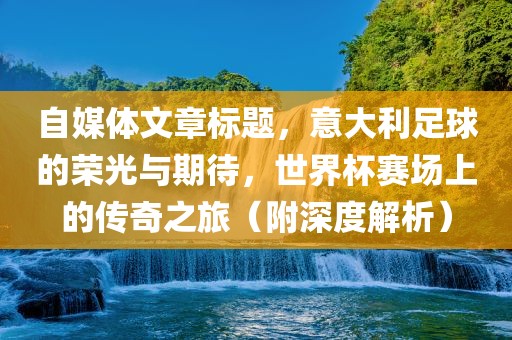 自媒体文章标题，意大利足球的荣光与期待，世界杯赛场上的传奇之旅（附深度解析）