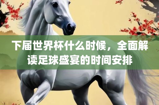 下届世界杯什么时候，全面解读足球盛宴的时间安排