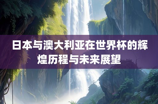 日本与澳大利亚在世界杯的辉煌历程与未来展望