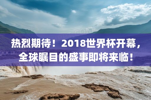热烈期待！2018世界杯开幕，全球瞩目的盛事即将来临！